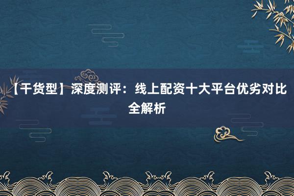 【干货型】深度测评：线上配资十大平台优劣对比全解析