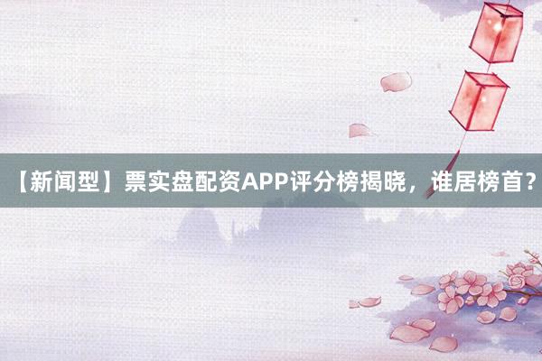 【新闻型】票实盘配资APP评分榜揭晓，谁居榜首？