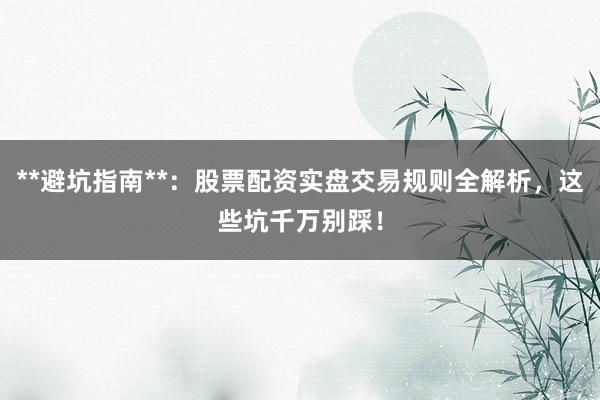 **避坑指南**:股票配资实盘交易规则全解析,这些坑千万别踩!