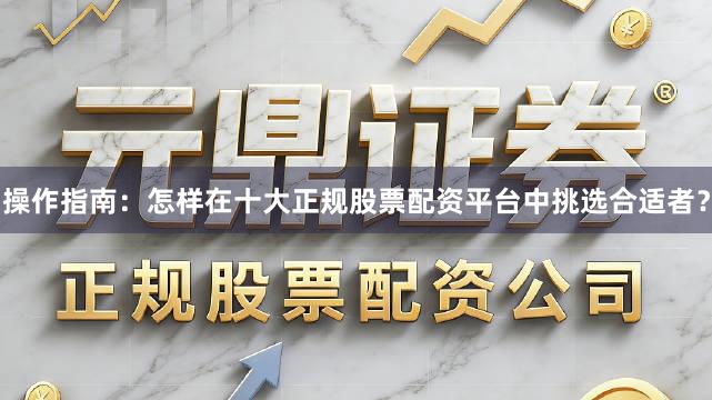 操作指南：怎样在十大正规股票配资平台中挑选合适者？