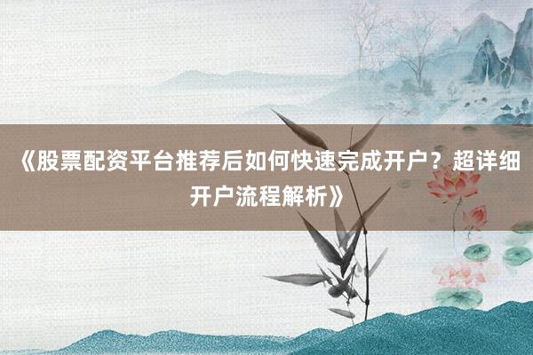 《股票配资平台推荐后如何快速完成开户？超详细开户流程解析》