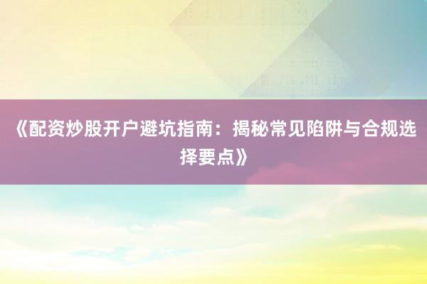 《配资炒股开户避坑指南:揭秘常见陷阱与合规选择要点》