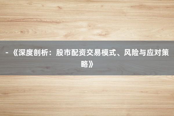 - 《深度剖析：股市配资交易模式、风险与应对策略》