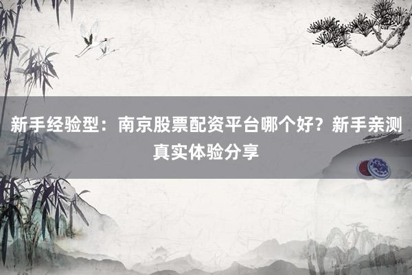 新手经验型：南京股票配资平台哪个好？新手亲测真实体验分享