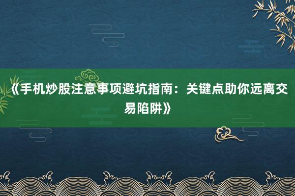 《手机炒股注意事项避坑指南：关键点助你远离交易陷阱》