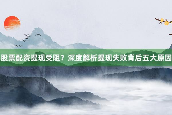股票配资提现受阻？深度解析提现失败背后五大原因