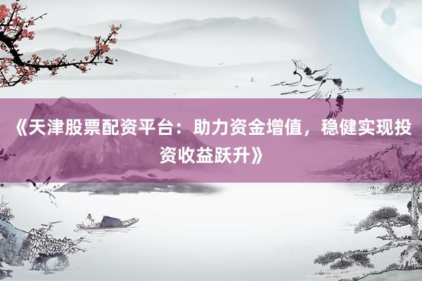 《天津股票配资平台：助力资金增值，稳健实现投资收益跃升》