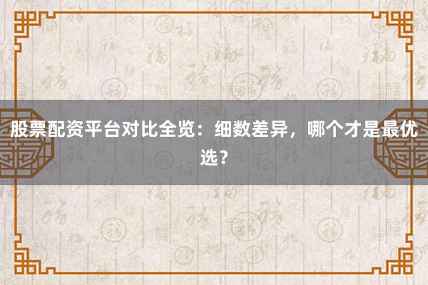 股票配资平台对比全览：细数差异，哪个才是最优选？
