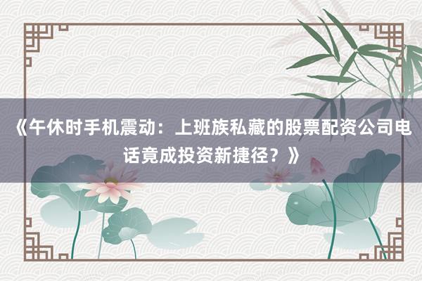 《午休时手机震动：上班族私藏的股票配资公司电话竟成投资新捷径？》