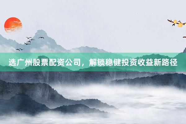 选广州股票配资公司，解锁稳健投资收益新路径