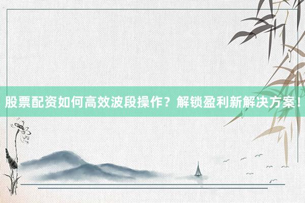 股票配资如何高效波段操作？解锁盈利新解决方案！