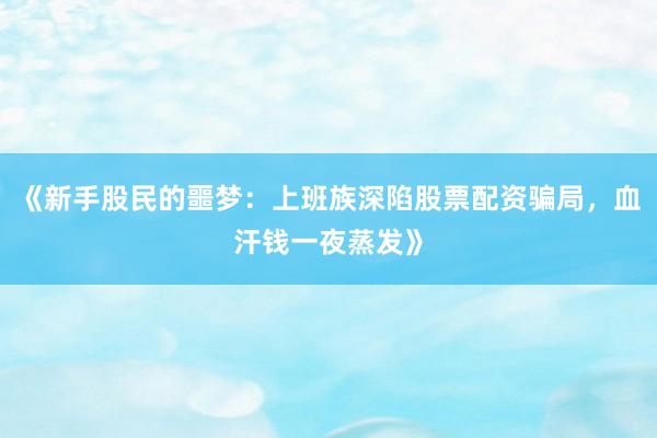 《新手股民的噩梦：上班族深陷股票配资骗局，血汗钱一夜蒸发》