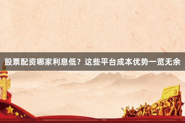 股票配资哪家利息低？这些平台成本优势一览无余