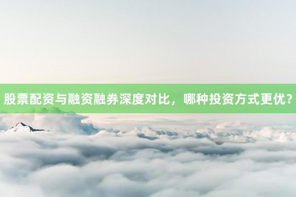 股票配资与融资融券深度对比，哪种投资方式更优？
