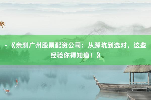- 《亲测广州股票配资公司：从踩坑到选对，这些经验你得知道！》