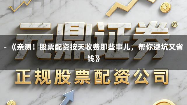- 《亲测！股票配资按天收费那些事儿，帮你避坑又省钱》