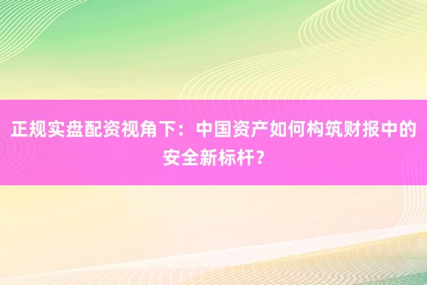 正规实盘配资视角下：中国资产如何构筑财报中的安全新标杆？