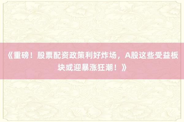 《重磅！股票配资政策利好炸场，A股这些受益板块或迎暴涨狂潮！》