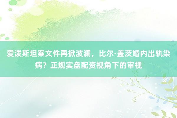爱泼斯坦案文件再掀波澜，比尔·盖茨婚内出轨染病？正规实盘配资视角下的审视