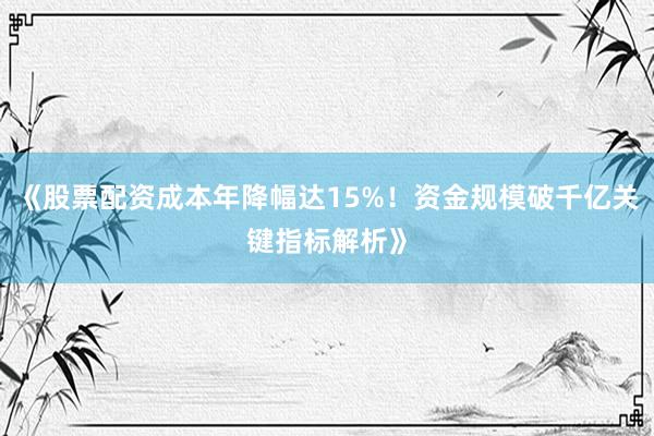 《股票配资成本年降幅达15%！资金规模破千亿关键指标解析》