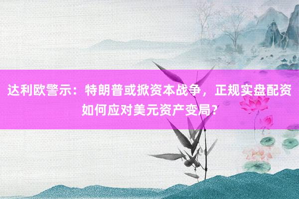 达利欧警示：特朗普或掀资本战争，正规实盘配资如何应对美元资产变局？