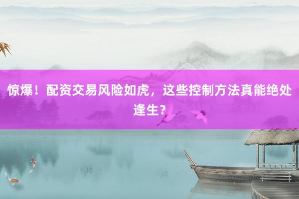 惊爆！配资交易风险如虎，这些控制方法真能绝处逢生？