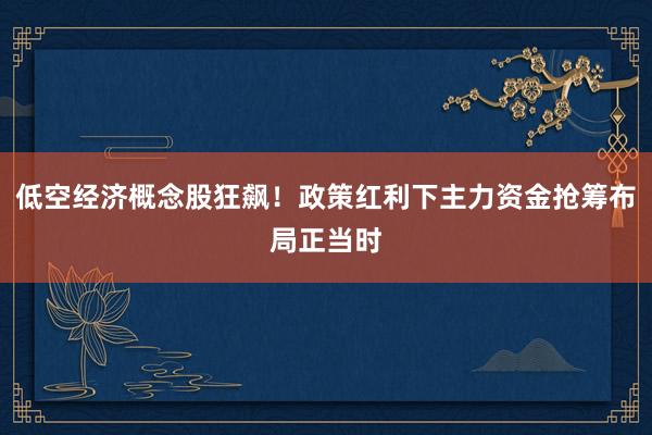 低空经济概念股狂飙！政策红利下主力资金抢筹布局正当时