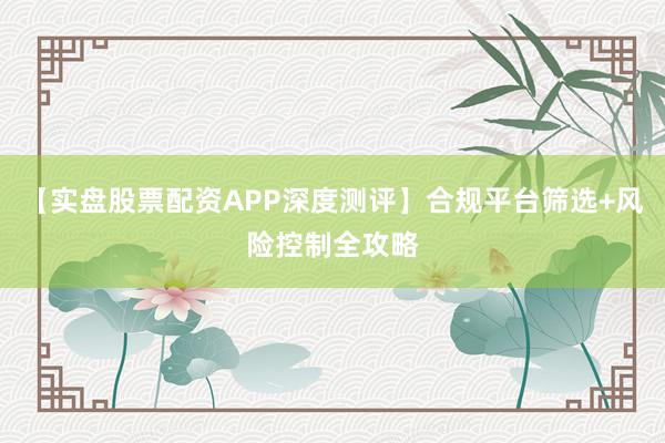 【实盘股票配资APP深度测评】合规平台筛选+风险控制全攻略