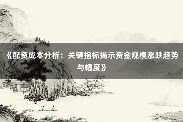 《配资成本分析:关键指标揭示资金规模涨跌趋势与幅度》