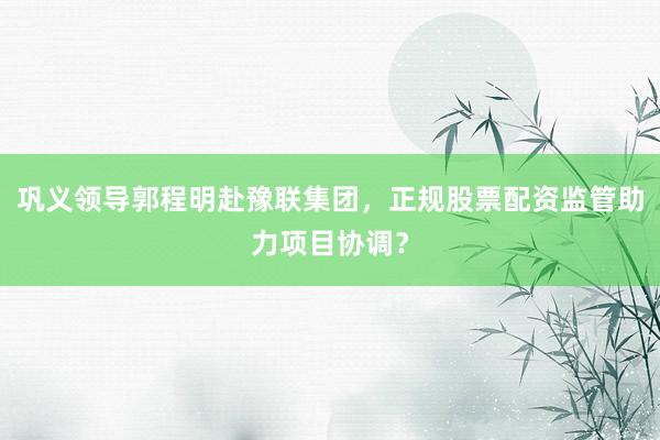 巩义领导郭程明赴豫联集团，正规股票配资监管助力项目协调？