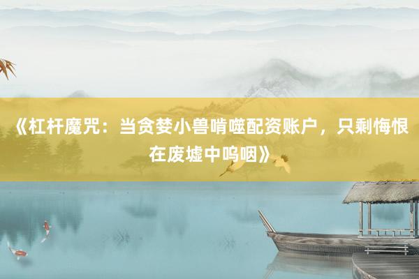 《杠杆魔咒：当贪婪小兽啃噬配资账户，只剩悔恨在废墟中呜咽》