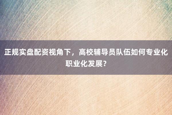 正规实盘配资视角下，高校辅导员队伍如何专业化职业化发展？