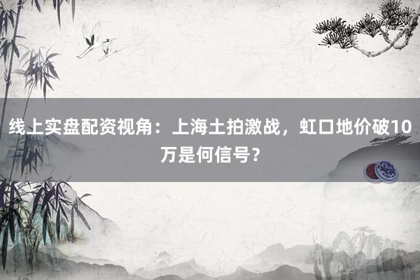 线上实盘配资视角：上海土拍激战，虹口地价破10万是何信号？