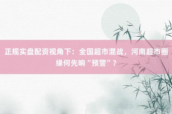 正规实盘配资视角下：全国超市混战，河南超市圈缘何先响“预警”？
