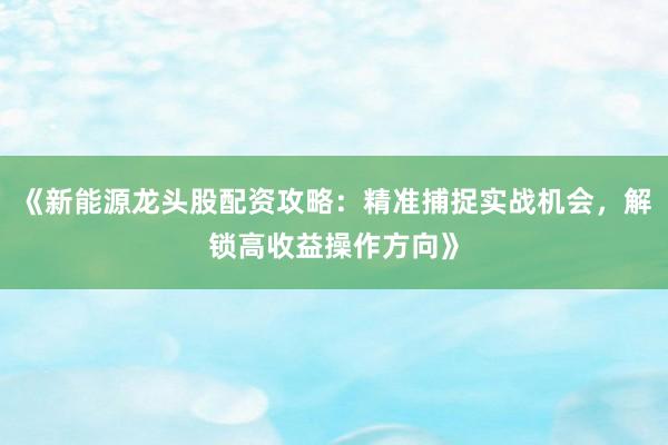 《新能源龙头股配资攻略：精准捕捉实战机会，解锁高收益操作方向》