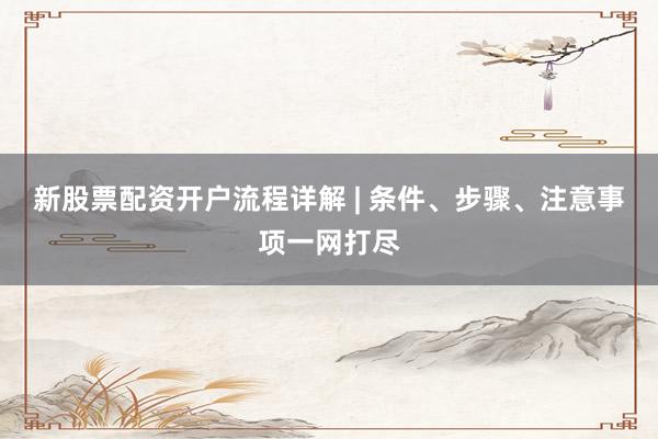 新股票配资开户流程详解 | 条件、步骤、注意事项一网打尽