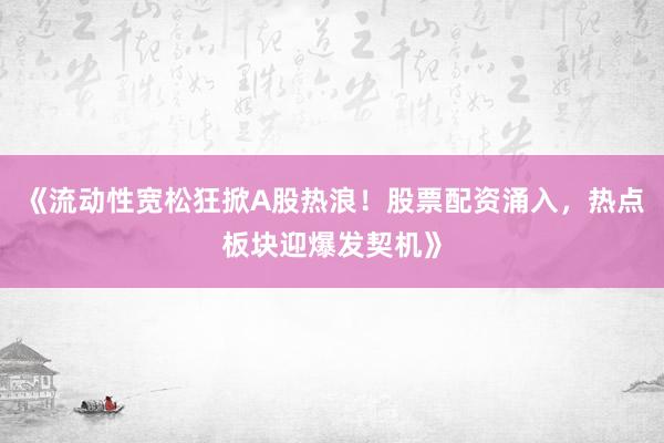 《流动性宽松狂掀A股热浪！股票配资涌入，热点板块迎爆发契机》