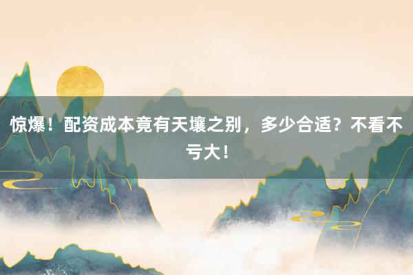 惊爆!配资成本竟有天壤之别,多少合适?不看不亏大!