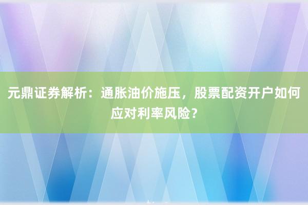 元鼎证券解析：通胀油价施压，股票配资开户如何应对利率风险？