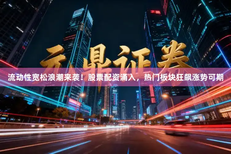 流动性宽松浪潮来袭！股票配资涌入，热门板块狂飙涨势可期