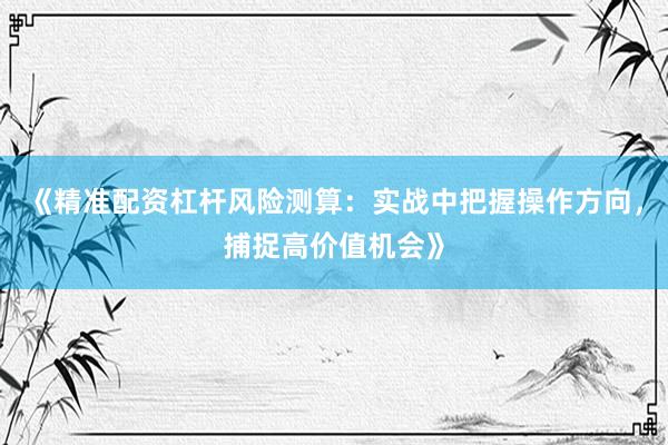 《精准配资杠杆风险测算：实战中把握操作方向，捕捉高价值机会》