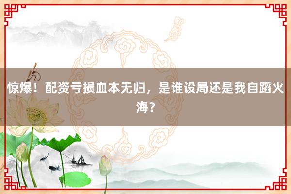 惊爆！配资亏损血本无归，是谁设局还是我自蹈火海？