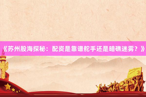 《苏州股海探秘：配资是靠谱舵手还是暗礁迷雾？》