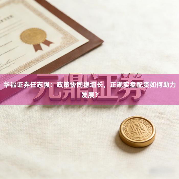 华福证券任志强：政策协同稳增长，正规实盘配资如何助力发展？