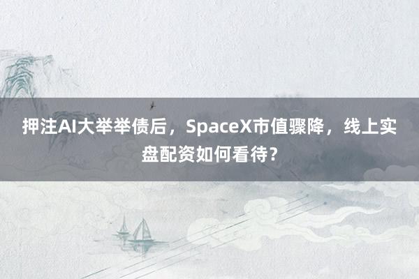 押注AI大举举债后，SpaceX市值骤降，线上实盘配资如何看待？