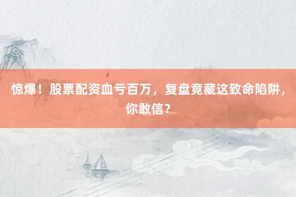 惊爆！股票配资血亏百万，复盘竟藏这致命陷阱，你敢信？