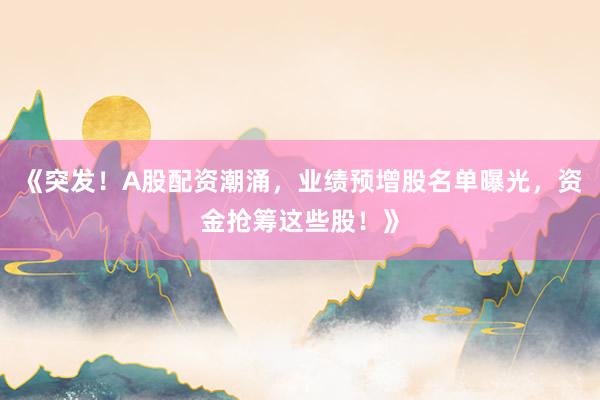 《突发！A股配资潮涌，业绩预增股名单曝光，资金抢筹这些股！》