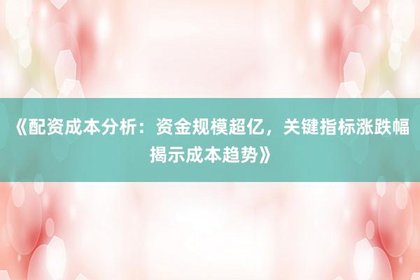 《配资成本分析：资金规模超亿，关键指标涨跌幅揭示成本趋势》