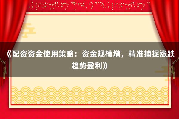 《配资资金使用策略：资金规模增，精准捕捉涨跌趋势盈利》