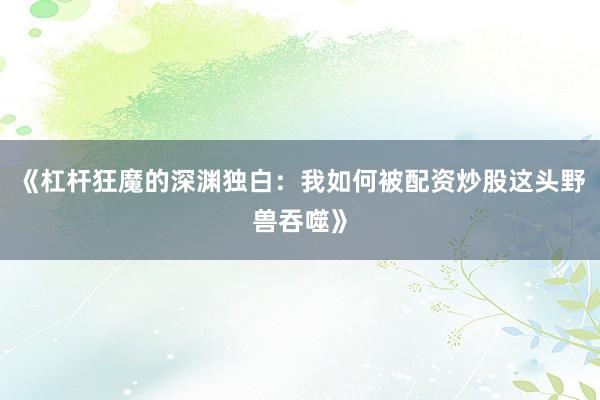 《杠杆狂魔的深渊独白：我如何被配资炒股这头野兽吞噬》